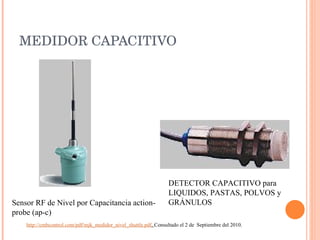 MEDIDOR CAPACITIVO Sensor RF de Nivel por Capacitancia action-probe (ap-c) DETECTOR CAPACITIVO para LIQUIDOS, PASTAS, POLVOS y GRÁNULOS  http://cmbcontrol.com/pdf/mjk_medidor_nivel_shuttle.pdf .  Consultado el 2 de  Septiembre del 2010. 