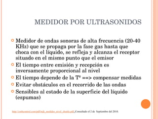 MEDIDOR POR ULTRASONIDOS Medidor de ondas sonoras de alta frecuencia (20-40 KHz) que se propaga por la fase gas hasta que choca con el líquido, se refleja y alcanza el receptor situado en el mismo punto que el emisor El tiempo entre emisión y recepción es inversamente proporcional al nivel El tiempo depende de la Tª ==> compensar medidas Evitar obstáculos en el recorrido de las ondas Sensibles al estado de la superficie del líquido (espumas) http://cmbcontrol.com/pdf/mjk_medidor_nivel_shuttle.pdf .  Consultado el 2 de  Septiembre del 2010. 