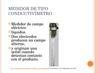 MEDIDOR DE TIPO CONDUCTIVÍMETRO Medidor de campo eléctrico líquidos.  Dos electrodos producen un campo alterno,  y originan una señal cuando detectan contacto con el producto.  http://cmbcontrol.com/pdf/mjk_medidor_nivel_shuttle.pdf .  Consultado el 2 de  Septiembre del 2010. 
