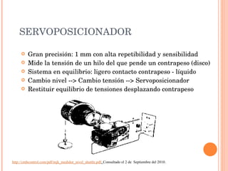 SERVOPOSICIONADOR Gran precisión: 1 mm con alta repetibilidad y sensibilidad Mide la tensión de un hilo del que pende un contrapeso (disco) Sistema en equilibrio: ligero contacto contrapeso - líquido Cambio nivel --> Cambio tensión --> Servoposicionador Restituir equilibrio de tensiones desplazando contrapeso http://cmbcontrol.com/pdf/mjk_medidor_nivel_shuttle.pdf .  Consultado el 2 de  Septiembre del 2010. 