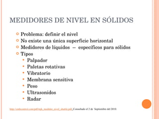 MEDIDORES DE NIVEL EN SÓLIDOS Problema: definir el nivel No existe una única superficie horizontal Medidores de líquidos  --  específicos para sólidos Tipos Palpador Paletas rotativas Vibratorio Membrana sensitiva Peso Ultrasonidos Radar http://cmbcontrol.com/pdf/mjk_medidor_nivel_shuttle.pdf .  Consultado el 2 de  Septiembre del 2010. 