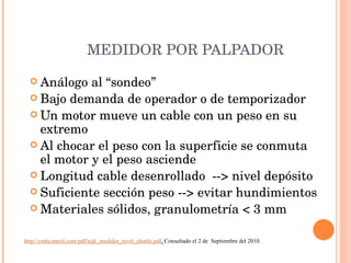 MEDIDOR POR PALPADOR Análogo al “sondeo” Bajo demanda de operador o de temporizador Un motor mueve un cable con un peso en su extremo Al chocar el peso con la superficie se conmuta el motor y el peso asciende Longitud cable desenrollado  --> nivel depósito Suficiente sección peso --> evitar hundimientos Materiales sólidos, granulometría < 3 mm http://cmbcontrol.com/pdf/mjk_medidor_nivel_shuttle.pdf .  Consultado el 2 de  Septiembre del 2010. 