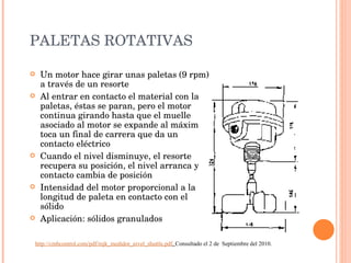 PALETAS ROTATIVAS Un motor hace girar unas paletas (9 rpm) a través de un resorte Al entrar en contacto el material con las paletas, éstas se paran, pero el motor continua girando hasta que el muelle asociado al motor se expande al máximo y toca un final de carrera que da un contacto eléctrico Cuando el nivel disminuye, el resorte recupera su posición, el nivel arranca y el contacto cambia de posición Intensidad del motor proporcional a la longitud de paleta en contacto con el sólido Aplicación: sólidos granulados http://cmbcontrol.com/pdf/mjk_medidor_nivel_shuttle.pdf .  Consultado el 2 de  Septiembre del 2010. 