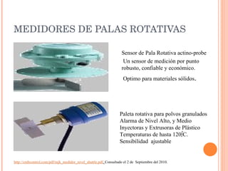 MEDIDORES DE PALAS ROTATIVAS Sensor de Pala Rotativa actino-probe Un sensor de medición por punto robusto, confiable y económico. Optimo para materiales sólidos . Paleta rotativa para polvos granulados Alarma de Nivel Alto, y Medio Inyectoras y Extrusoras de Plástico  Temperaturas de hasta 120ºC. Sensibilidad  ajustable http://cmbcontrol.com/pdf/mjk_medidor_nivel_shuttle.pdf .  Consultado el 2 de  Septiembre del 2010. 
