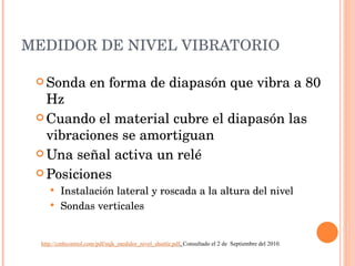 MEDIDOR DE NIVEL VIBRATORIO Sonda en forma de diapasón que vibra a 80 Hz Cuando el material cubre el diapasón las vibraciones se amortiguan Una señal activa un relé Posiciones Instalación lateral y roscada a la altura del nivel Sondas verticales http://cmbcontrol.com/pdf/mjk_medidor_nivel_shuttle.pdf .  Consultado el 2 de  Septiembre del 2010. 