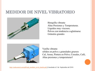 MEDIDOR DE NIVEL VIBRATORIO Horquilla vibrante  Altas Presiones y Temperaturas. Líquidos muy viscosos. Polvos con tendencia a aglutinarse Gránulos grandes Varilla vibrante  sólidos en polvo y granulados gruesos Cal, Arena, Pintura en Polvo, Cereales, Café,  Altas presiones y temperaturas  http://cmbcontrol.com/pdf/mjk_medidor_nivel_shuttle.pdf .  Consultado el 2 de  Septiembre del 2010. 