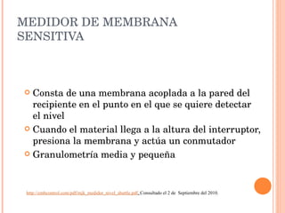 MEDIDOR DE MEMBRANA SENSITIVA Consta de una membrana acoplada a la pared del recipiente en el punto en el que se quiere detectar el nivel Cuando el material llega a la altura del interruptor, presiona la membrana y actúa un conmutador Granulometría media y pequeña http://cmbcontrol.com/pdf/mjk_medidor_nivel_shuttle.pdf .  Consultado el 2 de  Septiembre del 2010. 