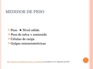 MEDIDOR DE PESO Peso    Nivel sólido Peso de tolva + contenido Células de carga Galgas extensiométricas http://cmbcontrol.com/pdf/mjk_medidor_nivel_shuttle.pdf .  Consultado el 2 de  Septiembre del 2010. 