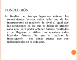 CONCLUSIÓN Al finalizar el trabajo logramos obtener los conocimientos básicos sobre cada uno de los instrumentos de medición de nivel al igual que las condiciones en las que se deben de utilizar cada uno, para poder obtener buenos resultados si se llegaran a utilizar en nuestras vidas laborales futuras. Ya que al realizar la investigación  nos dimos cuenta que son indispensables en la industria. 