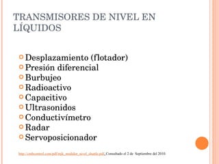 TRANSMISORES DE NIVEL EN LÍQUIDOS Desplazamiento (flotador) Presión diferencial Burbujeo Radioactivo Capacitivo Ultrasonidos Conductivímetro Radar Servoposicionador http://cmbcontrol.com/pdf/mjk_medidor_nivel_shuttle.pdf .  Consultado el 2 de  Septiembre del 2010. 