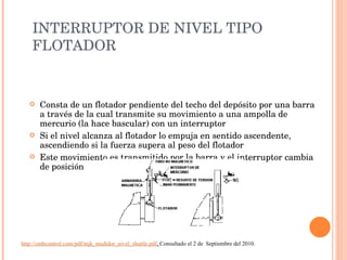 INTERRUPTOR DE NIVEL TIPO FLOTADOR Consta de un flotador pendiente del techo del depósito por una barra a través de la cual transmite su movimiento a una ampolla de mercurio (la hace bascular) con un interruptor Si el nivel alcanza al flotador lo empuja en sentido ascendente, ascendiendo si la fuerza supera al peso del flotador Este movimiento es transmitido por la barra y el interruptor cambia de posición http://cmbcontrol.com/pdf/mjk_medidor_nivel_shuttle.pdf .  Consultado el 2 de  Septiembre del 2010. 