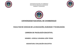 UNIVERSIDAD NACIONAL DE CHIMBORAZO
FACULTAD DE CIENCIAS DE LA EDUCACION
HUMANAS Y TECNOLOGIAS
UNIVERSIDAD NACIONAL DE CHIMBORAZO
FACULTAD DE CIENCIAS DE LA EDUCACIÓN, HUMANAS Y TECNOLOGÍAS
CARRERA DE PSICOLOGÍA EDUCATIVA.
NOMBRE : GISSELLE JOHANNA LEÓN TERAN
ASIGNATURA: EVALUACIÓN EDUCATIVA
 