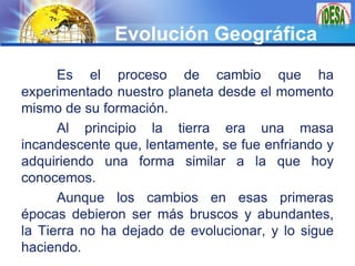 LOGO
Evolución Geográfica
Es el proceso de cambio que ha
experimentado nuestro planeta desde el momento
mismo de su formac...