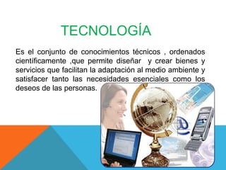 TECNOLOGÍA
Es el conjunto de conocimientos técnicos , ordenados
científicamente ,que permite diseñar y crear bienes y
servicios que facilitan la adaptación al medio ambiente y
satisfacer tanto las necesidades esenciales como los
deseos de las personas.
 