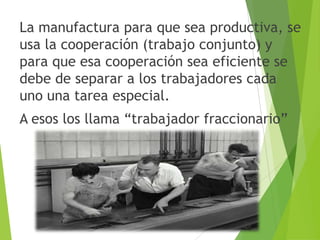 La manufactura para que sea productiva, se
usa la cooperación (trabajo conjunto) y
para que esa cooperación sea eficiente se
debe de separar a los trabajadores cada
uno una tarea especial.
A esos los llama “trabajador fraccionario”
 