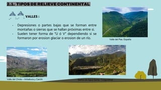 VALLES :
2.1. TIPOS DE RELIEVE CONTINENTAL
• Depresiones o partes bajas que se forman entre
montañas o sierras que se hallan próximas entre si.
• Suelen tener forma de “U ó V” dependiendo si se
formaron por erosion glaciar o erosion de un río.
Valle del Chota – Imbabura y Carchi
Valle del Pas. España
Baños de Agua Santa- Tungurahua
 