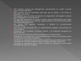  TCP permite colocar los datagramas nuevamente en orden cuando
vienen del protocolo IP.
 TCP permite que el monitoreo del flujo de los datos y así evitar la
saturación de la red.
 TCP permite que los datos se formen en segmentos de longitud variada
para "entregarlos" al protocolo IP.
 TCP permite multiplexar los datos, es decir, que la información que viene
de diferentes fuentes (por ejemplo, aplicaciones) en la misma línea pueda
circular simultáneamente.
 Por último, TCP permite comenzar y finalizar la comunicación
amablemente.
 Con el uso del protocolo TCP, las aplicaciones pueden comunicarse en
forma segura.
 Establecer una conexión, se llama cliente, y la máquina receptora se
llama servidor.
 Comunicar las máquinas de dicho entorno en modo en línea.
 Posibilitar la comunicación y que funcionen bien todos los controles que la
acompañan, los datos se agrupan.
 Controlar la velocidad de los datos usando su capacidad para emitir
mensajes de tamaño variable. Estos mensajes se llaman segmentos.
 Controlar la velocidad de los datos usando su capacidad para emitir
mensajes de tamaño variable.
 