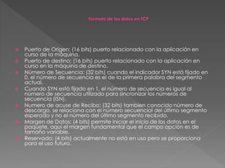  Puerto de Origen: (16 bits) puerto relacionado con la aplicación en
curso de la máquina.
 Puerto de destino: (16 bits) puerto relacionado con la aplicación en
curso en la máquina de destino.
 Número de Secuencia: (32 bits) cuando el indicador SYN está fijado en
0, el número de secuencia es el de la primera palabra del segmento
actual.
 Cuando SYN está fijado en 1, el número de secuencia es igual al
número de secuencia utilizado para sincronizar los números de
secuencia (ISN).
 Numero de acuse de Recibo: (32 bits) tambien conocido número de
descargo, se relaciona con el número secuencial del último segmento
esperado y no el número del último segmento recibido.
 Margen de Datos: (4 bits) permite iniciar el inicio de los datos en el
paquete, aquí el margen fundamental que el campo opción es de
tamaño variable.
 Reservado: (4 bits) actualmente no está en uso pero se proporciona
para el uso futuro.
 