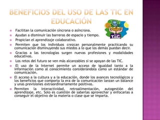     Facilitan la comunicación síncrona o asíncrona.
    Ayudan a disminuir las barreras de espacio y tiempo.
    Propician el aprendizaje colaborativo.
    Permiten que los individuos crezcan personalmente practicando su
    comunicación disminuyendo sus miedos a lo que los demás puedan decir.
    Gracias a las tecnologías surgen nuevas profesiones y modalidades
    educativas.
    Los retos del futuro se ven más alcanzables si se apoyan de las TIC.
    El uso de la Internet permite un acceso de igualdad tanto a la
    información como al conocimiento considerándola como un estándar de
    comunicación.
   El acceso a la cultura y a la educación, donde los avances tecnológicos y
    los beneficios que comporta la era de la comunicación lanzan un balance
    y unas previsiones extraordinariamente positivas.
   Permiten la interactividad, retroalimentación, autogestión del
    aprendizaje, etc. Solo es cuestión de saberlas aprovechar y enfocarlas a
    conseguir el objetivo de la materia o clase que se imparta.
 