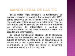 En el marco legal Venezuela se fundamenta de
manera concreta en nuestra Carta Magna del 1999,
donde establece en los artículos (108, 109,110) que
el estado venezolano garantizara y designara recursos
suficientes para el servicio de información mediante
los servicios de informática y medios de
comunicación en pro del conocimiento y al derecho a
acceder a la información.
   La actual Constitución Nacional de la República
Bolivariana de Venezuela reconoce como de interés
público la ciencia, la tecnología, el conocimiento, la
innovación y sus aspiraciones y los servicios de
información, a los fines de lograr el desarrollo
económico, social y político del país.
 
