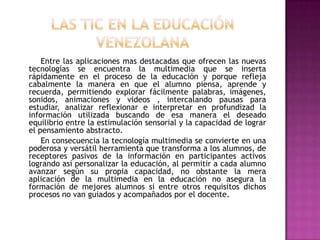 Entre las aplicaciones mas destacadas que ofrecen las nuevas
tecnologías se encuentra la multimedia que se inserta
rápidamente en el proceso de la educación y porque refleja
cabalmente la manera en que el alumno piensa, aprende y
recuerda, permitiendo explorar fácilmente palabras, imágenes,
sonidos, animaciones y videos , intercalando pausas para
estudiar, analizar reflexionar e interpretar en profundizad la
información utilizada buscando de esa manera el deseado
equilibrio entre la estimulación sensorial y la capacidad de lograr
el pensamiento abstracto.
    En consecuencia la tecnología multimedia se convierte en una
poderosa y versátil herramienta que transforma a los alumnos, de
receptores pasivos de la información en participantes activos
logrando así personalizar la educación, al permitir a cada alumno
avanzar según su propia capacidad, no obstante la mera
aplicación de la multimedia en la educación no asegura la
formación de mejores alumnos si entre otros requisitos dichos
procesos no van guiados y acompañados por el docente.
 