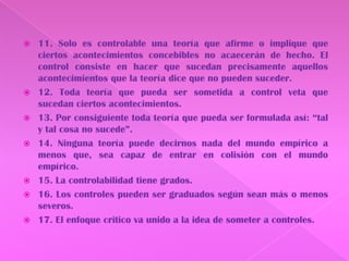 11. Solo es controlable una teoría que afirme o implique que ciertos acontecimientos concebibles no acaecerán de hecho. El control consiste en hacer que sucedan precisamente aquellos acontecimientos que la teoría dice que no pueden suceder.12. Toda teoría que pueda ser sometida a control veta que sucedan ciertos acontecimientos.13. Por consiguiente toda teoría que pueda ser formulada así: “tal y tal cosa no sucede”.14. Ninguna teoría puede decirnos nada del mundo empírico a menos que, sea capaz de entrar en colisión con el mundo empírico.15. La controlabilidad tiene grados.16. Los controles pueden ser graduados según sean más o menos severos.17. El enfoque critico va unido a la idea de someter a controles.