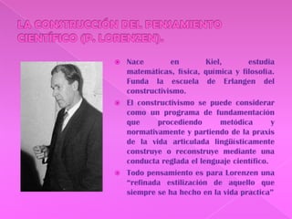 LA CONSTRUCCIÓN DEL PENSAMIENTO CIENTÍFICO (P. LORENZEN).Nace en Kiel, estudia matemáticas, física, química y filosofía. Funda la escuela de Erlangen del constructivismo.El constructivismo se puede considerar como un programa de fundamentación que procediendo metódica y normativamente y partiendo de la praxis de la vida articulada lingüísticamente construye o reconstruye mediante una conducta reglada el lenguaje científico. Todo pensamiento es para Lorenzen una “refinada estilización de aquello que siempre se ha hecho en la vida practica”
