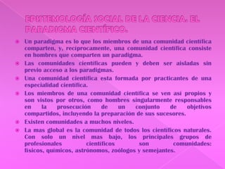 EPISTEMOLOGÍA SOCIAL DE LA CIENCIA. EL PARADIGMA CIENTÍFICO.Un paradigma es lo que los miembros de una comunidad científica comparten, y, recíprocamente, una comunidad científica consiste en hombres que comparten un paradigma.Las comunidades científicas pueden y deben ser aisladas sin previo acceso a los paradigmas.Una comunidad científica esta formada por practicantes de una especialidad científica.Los miembros de una comunidad científica se ven así propios y son vistos por otros, como hombres singularmente responsables en la prosecución de un conjunto de objetivos compartidos, incluyendo la preparación de sus sucesores.Existen comunidades a muchos niveles.La mas global es la comunidad de todos los científicos naturales. Con solo un nivel mas bajo, los principales grupos de profesionales científicos son comunidades: físicos, químicos, astrónomos, zoólogos y semejantes.