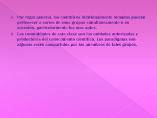 Por regla general, los científicos individualmente tomados pueden pertenecer a varios de esos grupos simultáneamente o en sucesión, particularmente los mas aptos.Las comunidades de esta clase son las unidades autorizadas y productoras del conocimiento científico. Los paradigmas son algunas veces compartidos por los miembros de tales grupos.