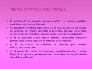TEORÍA UNIFICADA DEL MÉTODO.El método de las ciencias sociales, radica en ensayar posibles soluciones para sus problemas.Se proponen y critican soluciones. En el caso de que en un ensayo de solución no resulte accesible a la critica objetiva, es preciso excluirlo por no científico, aunque acaso solo previsionalmente.b) Si es accesible a una critica objetiva, intentamos refutarlo; porque toda critica consiste en intentos de refutación.c) Si un ensayo de solución es refutado por nuestra critica, buscamos otro.d) Si resiste la critica, lo aceptamos provisionalmente; y desde luego, lo aceptamos principalmente como digno de seguir siendo discutido y criticado.
