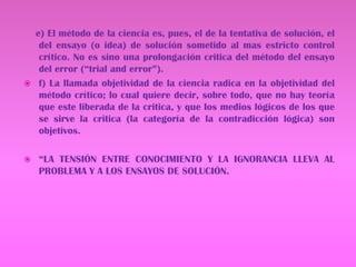     e) El método de la ciencia es, pues, el de la tentativa de solución, el del ensayo (o idea) de solución sometido al mas estricto control crítico. No es sino una prolongación critica del método del ensayo del error (“trial and error”).f) La llamada objetividad de la ciencia radica en la objetividad del método crítico; lo cual quiere decir, sobre todo, que no hay teoría que este liberada de la critica, y que los medios lógicos de los que se sirve la critica (la categoría de la contradicción lógica) son objetivos.“LA TENSIÓN ENTRE CONOCIMIENTO Y LA IGNORANCIA LLEVA AL PROBLEMA Y A LOS ENSAYOS DE SOLUCIÓN.