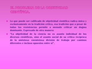 EL PROBLEMA DE LA OBJETIVIDAD CIENTÍFICA.Lo que puede ser calificado de objetividad científica radica única y exclusivamente en la tradición crítica, esa tradición que a pesar de todas las resistencias permite a menudo criticar un dogma dominante. Expresado de otra manera:“La objetividad de la ciencia no es asunto individual de los diversos científicos, sino el asunto social de su critica reciproca de la amistosa- enemistosa división de trabajo por caminos diferentes e incluso opuestos entre si”.