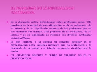 EL PROBLEMA DE LA NEUTRALIDAD VALORATIVA.En la discusión crítica distinguimos entre problemas como: 1)El problema de la verdad de una afirmación; el de su relevancia, de su interés y de su significado respecto de los problemas que en ese momento nos ocupan. 2)El problema de su relevancia, de su interés y de su significado en relación con diversos problemas extracientÍficos.Lo que confiere a la ciencia su carácter peculiar es la diferenciación entre aquellos intereses que no pertenecen a la búsqueda de la verdad y el interés puramente científico por la verdad.*EL CIENTÍFICO OBJETIVO Y “LIBRE DE VALORES” NO ES EL CIENTIFICO IDEAL.