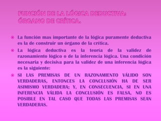 FUNCIÓN DE LA LÓGICA DEDUCTIVA: ÓRGANO DE CRÍTICA.La función mas importante de la lógica puramente deductiva es la de construir un órgano de la crítica.La lógica deductiva es la teoría de la validez de razonamiento lógico o de la inferencia lógica. Una condición necesaria y decisiva para la validez de una inferencia lógica es la siguiente:SI LAS PREMISAS DE UN RAZONAMIENTO VÁLIDO SON VERDADERAS, ENTONCES LA CONCLUSIÓN HA DE SER ASIMISMO VERDADERA; Y, EN CONSECUENCIA, SI EN UNA INFERENCIA VÁLIDA LA CONCLUSIÓN ES FALSA, NO ES POSIBLE EN TAL CASO QUE TODAS LAS PREMISAS SEAN VERDADERAS.