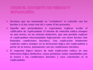SOBRE EL CONCEPTO DE VERDAD Y EXPLICACIÓN.Decimos que un enunciado es “verdadero” si coincide con los hechos o si las cosas son tal y como él los presenta.Aquello que pretendemos o esperamos explicar recibe el calificativo de explicandum. El intento de solución radica siempre en una teoría, en un sistema deductivo, que nos permite explicar el explicandum relacionándolo lógicamente con otros hechos (las llamadas condiciones iniciales). Una explicación totalmente explicita radica siempre en la derivación lógica del explicandum a partir de la teoría, juntamente con las condiciones iniciales.     El esquema lógico básico de toda explicación radica en una inferencia lógica deductiva, cuyas premisas están constituidas por la teoría y las condiciones iniciales y cuya conclusión es el explicandum. 
