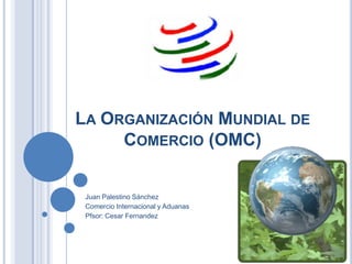 LA ORGANIZACIÓN MUNDIAL DE
     COMERCIO (OMC)


 Juan Palestino Sánchez
 Comercio Internacional y Aduanas
 Pfsor: Cesar Fernandez
 