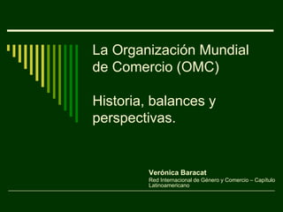 La Organización Mundial de Comercio (OMC)Historia, balances y perspectivas. Verónica Baracat Red Internacional de Género y Comercio – Capítulo Latinoamericano 