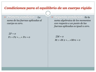 La                                  Es la
suma de las fuerzas aplicadas al   suma algebraica de los momentos
cuerpo es cero.                    con respecto a un punto de las
                                   fuerzas aplicadas es igual a cero.


 ΣF = 0
 F1 + F2 +….+ Fn = 0               ΣM = 0
                                   M 1 +M 2 +….+Mrn = 0
 