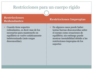 Restricciones para un cuerpo rígido

Restricciones
                                       Restricciones Impropias
Redundantes

 Cuando tiene soportes                 En algunos casos puede haber
  redundantes, es decir mas de los       tantas fuerzas desconocidas sobre
  necesarios para mantenerlo en          el cuerpo como ecuaciones de
  equilibrio se vuelve estáticamente     equilibrio; sin embargo puede
  indeterminado (más cargas              mostrar inestabilidad debido a las
  desconocidas).                         restricciones impropias de los
                                         soportes
 