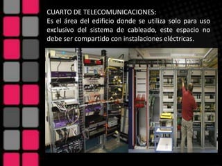 CUARTO DE TELECOMUNICACIONES:
Es el área del edificio donde se utiliza solo para uso
exclusivo del sistema de cableado, este espacio no
debe ser compartido con instalaciones eléctricas.
 