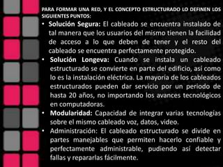 PARA FORMAR UNA RED, Y EL CONCEPTO ESTRUCTURADO LO DEFINEN LOS
SIGUIENTES PUNTOS:
• Solución Segura: El cableado se encuentra instalado de
  tal manera que los usuarios del mismo tienen la facilidad
  de acceso a lo que deben de tener y el resto del
  cableado se encuentra perfectamente protegido.
• Solución Longeva: Cuando se instala un cableado
   estructurado se convierte en parte del edificio, así como
   lo es la instalación eléctrica. La mayoría de los cableados
   estructurados pueden dar servicio por un periodo de
   hasta 20 años, no importando los avances tecnológicos
   en computadoras.
• Modularidad: Capacidad de integrar varias tecnologías
   sobre el mismo cableado voz, datos, video.
• Administración: El cableado estructurado se divide en
   partes manejables que permiten hacerlo confiable y
   perfectamente administrable, pudiendo así detectar
   fallas y repararlas fácilmente.
 