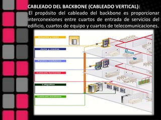 CABLEADO DEL BACKBONE (CABLEADO VERTICAL):
 El propósito del cableado del backbone es proporcionar
interconexiones entre cuartos de entrada de servicios del
edificio, cuartos de equipo y cuartos de telecomunicaciones.
 