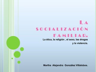 LA
SOCIALIZACIÓN
    F A M I L I A R.
  La ética, la religión , el sexo, las drogas
                              y la violencia.




  Martha Alejandra González Villalobos.
 