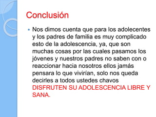 Conclusión
 Nos dimos cuenta que para los adolecentes
y los padres de familia es muy complicado
esto de la adolescencia, ya, que son
muchas cosas por las cuales pasamos los
jóvenes y nuestros padres no saben con o
reaccionar hacia nosotros ellos jamás
pensara lo que vivirían, solo nos queda
decirles a todos ustedes chavos
DISFRUTEN SU ADOLESCENCIA LIBRE Y
SANA.
 