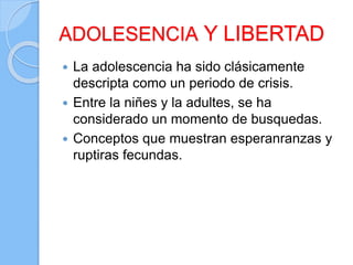 ADOLESENCIA Y LIBERTAD
 La adolescencia ha sido clásicamente
descripta como un periodo de crisis.
 Entre la niñes y la adultes, se ha
considerado un momento de busquedas.
 Conceptos que muestran esperanranzas y
ruptiras fecundas.
 