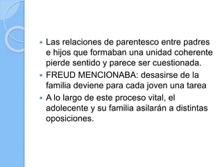  Las relaciones de parentesco entre padres
e hijos que formaban una unidad coherente
pierde sentido y parece ser cuestionada.
 FREUD MENCIONABA: desasirse de la
familia deviene para cada joven una tarea
 A lo largo de este proceso vital, el
adolecente y su familia asilarán a distintas
oposiciones.
 