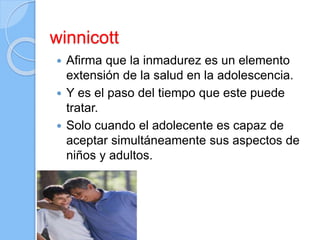 winnicott
 Afirma que la inmadurez es un elemento
extensión de la salud en la adolescencia.
 Y es el paso del tiempo que este puede
tratar.
 Solo cuando el adolecente es capaz de
aceptar simultáneamente sus aspectos de
niños y adultos.
 