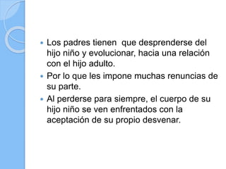  Los padres tienen que desprenderse del
hijo niño y evolucionar, hacia una relación
con el hijo adulto.
 Por lo que les impone muchas renuncias de
su parte.
 Al perderse para siempre, el cuerpo de su
hijo niño se ven enfrentados con la
aceptación de su propio desvenar.
 