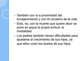  También con la a proximidad del
envejecimiento y con el corolario de la vida.
 Esto, es, con la muerte que quiere decir se
pone en jaque la propia sinitud, la
mortalidad.
 Los padres también tienen dificultades para
ajustarse al crecimiento de sus hijos, ya
que ellos viven los duelos de sus hijos.
 