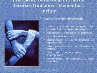 Gestión de Recursos Humanos
Proceso #1: Desarrollar el Plan de
Recursos Humanos – Elementos a
incluir
Plan de dirección del personal.
 ¿Cómo y cuándo se cumplirán los
requisitos de recursos humanos?
 Adquisición y liberación del personal.
 Calendario de recursos
 Identificación de las necesidades de
capacitación.
 Estrategias para fomentar el trabajo en
equipo.
 Plan de reconocimiento y
recompensas.
 Cumplimiento de normativas y leyes
laborales.
 